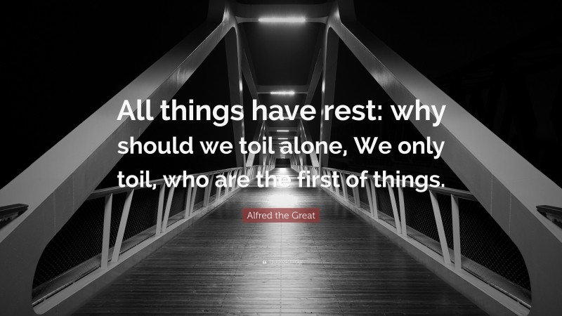 Alfred the Great Quote: “All things have rest: why should we toil alone, We only toil, who are the first of things.”