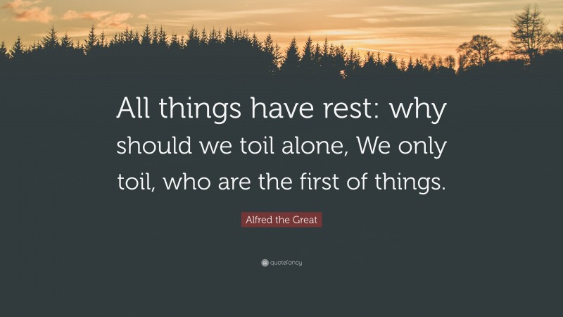 Alfred the Great Quote: “All things have rest: why should we toil alone, We only toil, who are the first of things.”