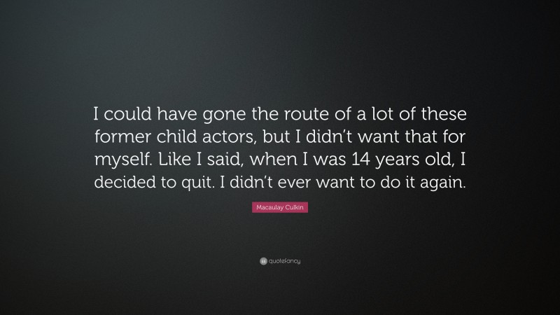 Macaulay Culkin Quote: “I could have gone the route of a lot of these former child actors, but I didn’t want that for myself. Like I said, when I was 14 years old, I decided to quit. I didn’t ever want to do it again.”