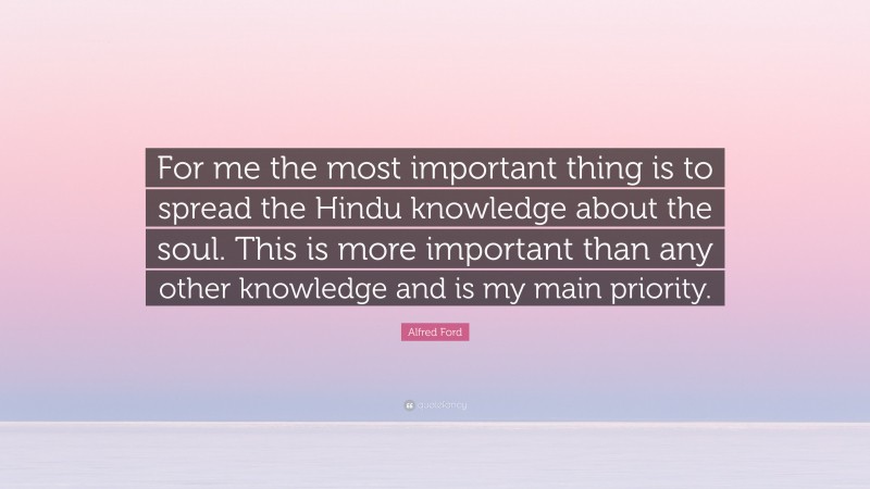 Alfred Ford Quote: “For me the most important thing is to spread the Hindu knowledge about the soul. This is more important than any other knowledge and is my main priority.”