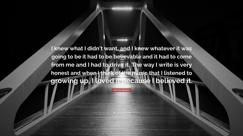 Ella Henderson Quote: “I knew what I didn’t want, and I knew whatever it was going to be it had to be believable and it had to come from me and I had to drive it. The way I write is very honest and when I think of the music that I listened to growing up, I loved it because I believed it.”