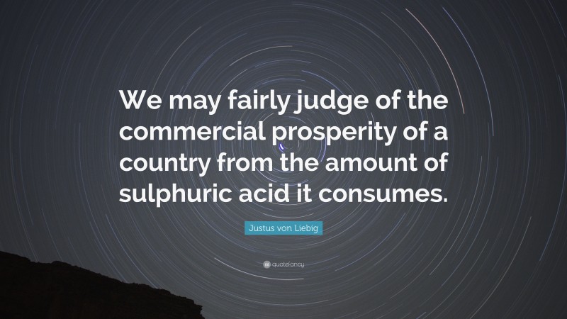 Justus von Liebig Quote: “We may fairly judge of the commercial prosperity of a country from the amount of sulphuric acid it consumes.”