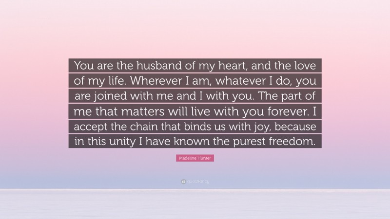 Madeline Hunter Quote: “You are the husband of my heart, and the love of my life. Wherever I am, whatever I do, you are joined with me and I with you. The part of me that matters will live with you forever. I accept the chain that binds us with joy, because in this unity I have known the purest freedom.”