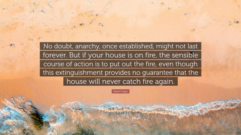 Robert Higgs Quote: “No doubt, anarchy, once established, might not last forever. But if your house is on fire, the sensible course of action is to put out the fire, even though this extinguishment provides no guarantee that the house will never catch fire again.”