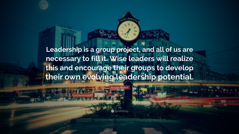 Arnold Mindell Quote: “Leadership is a group project, and all of us are necessary to fill it. Wise leaders will realize this and encourage their groups to develop their own evolving leadership potential.”