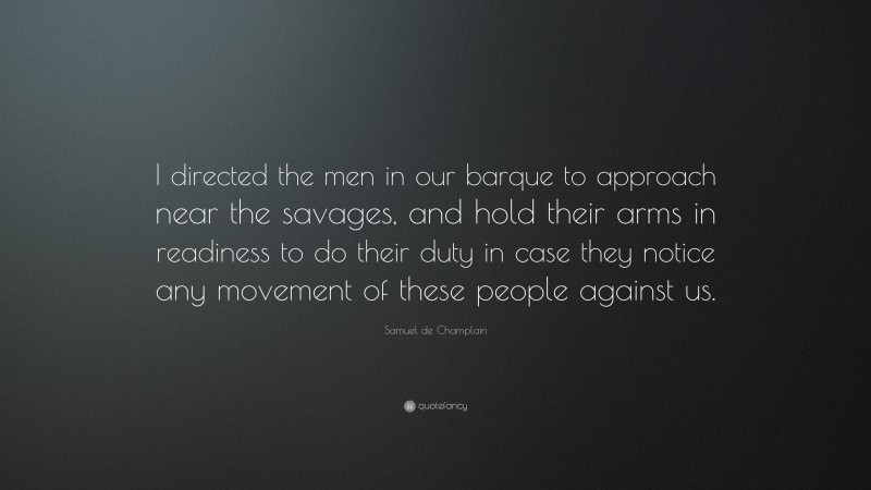 Samuel de Champlain Quote: “I directed the men in our barque to approach near the savages, and hold their arms in readiness to do their duty in case they notice any movement of these people against us.”