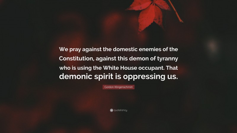 Gordon Klingenschmitt Quote: “We pray against the domestic enemies of the Constitution, against this demon of tyranny who is using the White House occupant. That demonic spirit is oppressing us.”