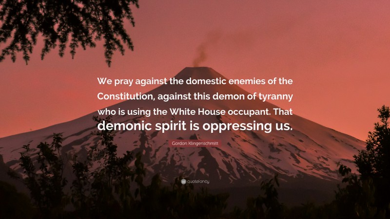Gordon Klingenschmitt Quote: “We pray against the domestic enemies of the Constitution, against this demon of tyranny who is using the White House occupant. That demonic spirit is oppressing us.”