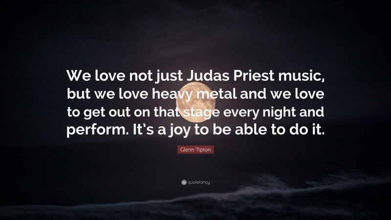 Glenn Tipton Quote: “We love not just Judas Priest music, but we love heavy metal and we love to get out on that stage every night and perform. It’s a joy to be able to do it.”