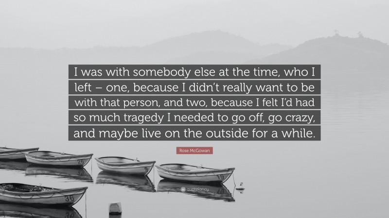 Rose McGowan Quote: “I was with somebody else at the time, who I left – one, because I didn’t really want to be with that person, and two, because I felt I’d had so much tragedy I needed to go off, go crazy, and maybe live on the outside for a while.”