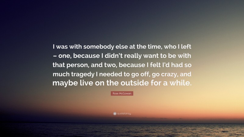 Rose McGowan Quote: “I was with somebody else at the time, who I left – one, because I didn’t really want to be with that person, and two, because I felt I’d had so much tragedy I needed to go off, go crazy, and maybe live on the outside for a while.”