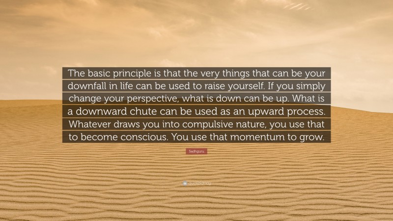 Sadhguru Quote: “The basic principle is that the very things that can be your downfall in life can be used to raise yourself. If you simply change your perspective, what is down can be up. What is a downward chute can be used as an upward process. Whatever draws you into compulsive nature, you use that to become conscious. You use that momentum to grow.”