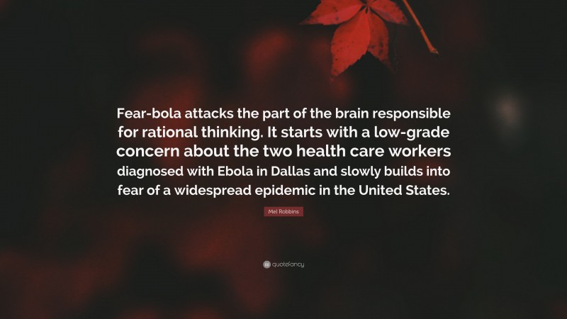 Mel Robbins Quote: “Fear-bola attacks the part of the brain responsible for rational thinking. It starts with a low-grade concern about the two health care workers diagnosed with Ebola in Dallas and slowly builds into fear of a widespread epidemic in the United States.”