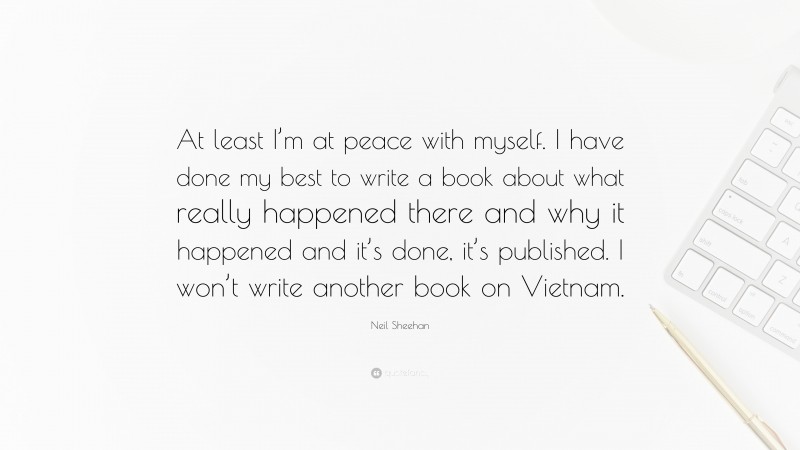 Neil Sheehan Quote: “At least I’m at peace with myself. I have done my best to write a book about what really happened there and why it happened and it’s done, it’s published. I won’t write another book on Vietnam.”