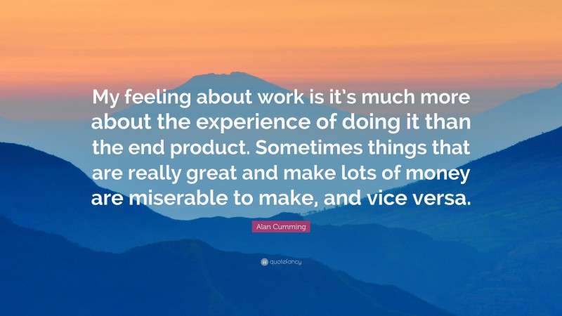 Alan Cumming Quote: “My feeling about work is it’s much more about the experience of doing it than the end product. Sometimes things that are really great and make lots of money are miserable to make, and vice versa.”