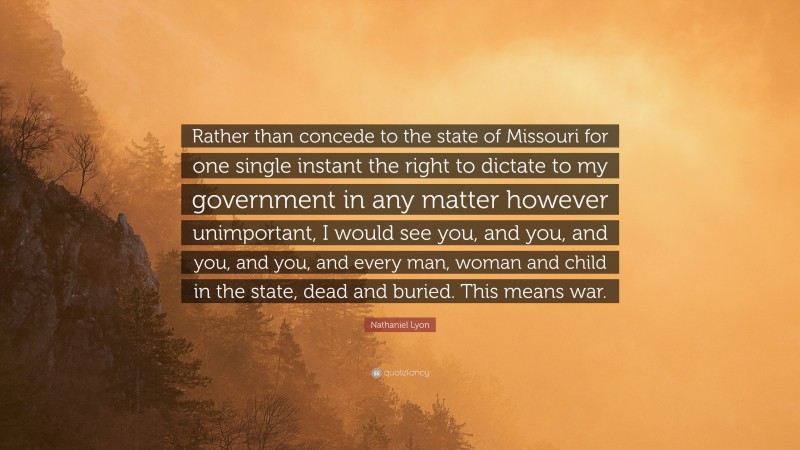 Nathaniel Lyon Quote: “Rather than concede to the state of Missouri for one single instant the right to dictate to my government in any matter however unimportant, I would see you, and you, and you, and you, and every man, woman and child in the state, dead and buried. This means war.”