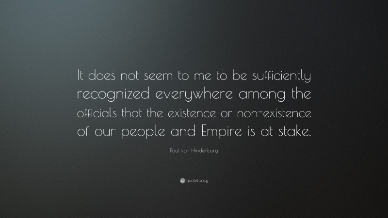 Paul von Hindenburg Quote: “It does not seem to me to be sufficiently recognized everywhere among the officials that the existence or non-existence of our people and Empire is at stake.”