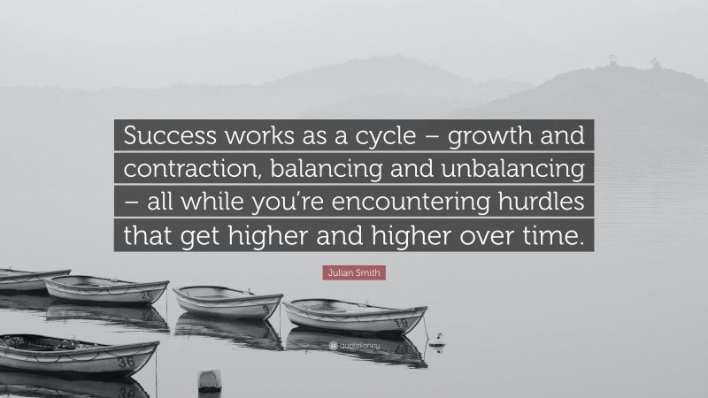 Julian Smith Quote: “Success works as a cycle – growth and contraction, balancing and unbalancing – all while you’re encountering hurdles that get higher and higher over time.”