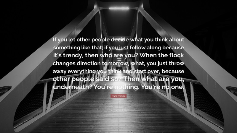 Tana French Quote: “If you let other people decide what you think about something like that, if you just follow along because it’s trendy, then who are you? When the flock changes direction tomorrow, what, you just throw away everything you think and start over, because other people said so? Then what are you, underneath? You’re nothing. You’re no one.”
