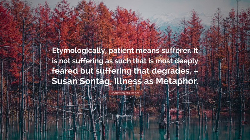 Siddhartha Mukherjee Quote: “Etymologically, patient means sufferer. It is not suffering as such that is most deeply feared but suffering that degrades. – Susan Sontag, Illness as Metaphor.”