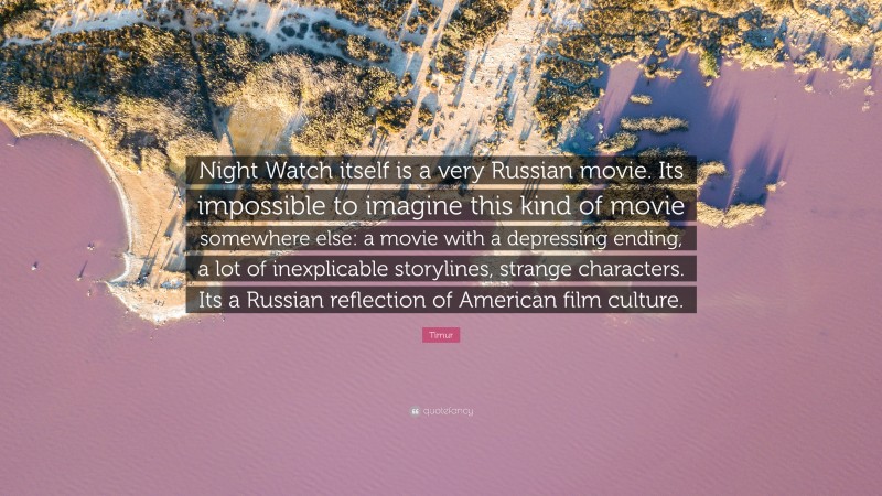 Timur Quote: “Night Watch itself is a very Russian movie. Its impossible to imagine this kind of movie somewhere else: a movie with a depressing ending, a lot of inexplicable storylines, strange characters. Its a Russian reflection of American film culture.”
