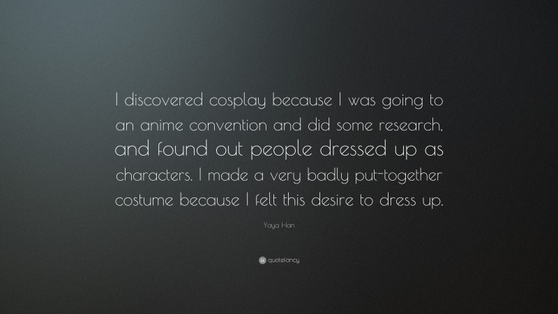 Yaya Han Quote: “I discovered cosplay because I was going to an anime convention and did some research, and found out people dressed up as characters. I made a very badly put-together costume because I felt this desire to dress up.”