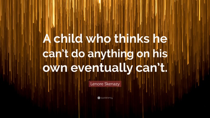 Lenore Skenazy Quote: “A child who thinks he can’t do anything on his own eventually can’t.”