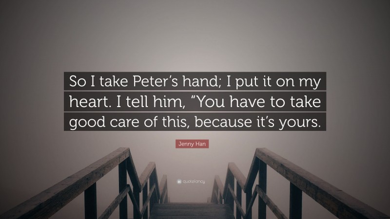 Jenny Han Quote: “So I take Peter’s hand; I put it on my heart. I tell him, “You have to take good care of this, because it’s yours.”