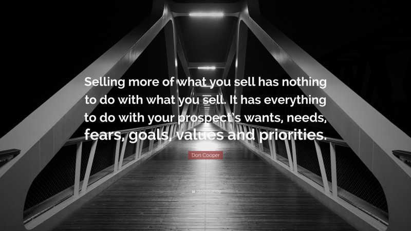 Don Cooper Quote: “Selling more of what you sell has nothing to do with what you sell. It has everything to do with your prospect’s wants, needs, fears, goals, values and priorities.”