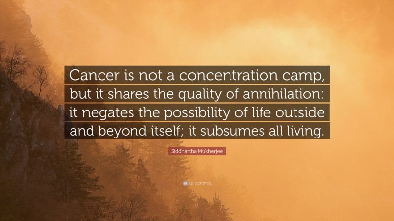 Siddhartha Mukherjee Quote: “Cancer is not a concentration camp, but it shares the quality of annihilation: it negates the possibility of life outside and beyond itself; it subsumes all living.”