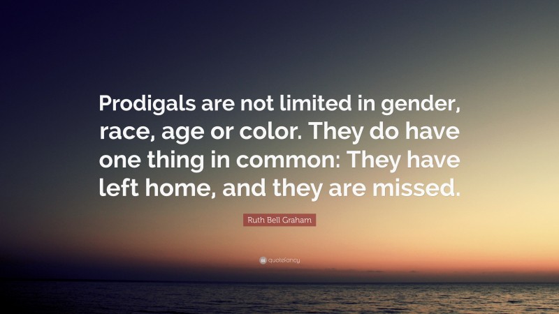 Ruth Bell Graham Quote: “Prodigals are not limited in gender, race, age or color. They do have one thing in common: They have left home, and they are missed.”
