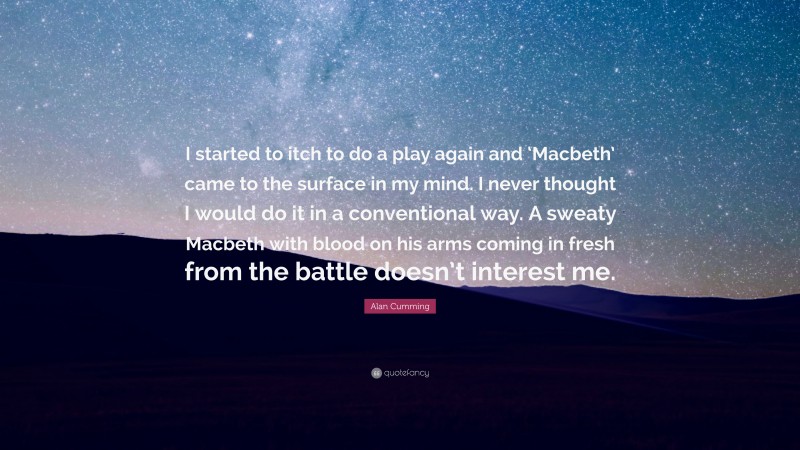 Alan Cumming Quote: “I started to itch to do a play again and ‘Macbeth’ came to the surface in my mind. I never thought I would do it in a conventional way. A sweaty Macbeth with blood on his arms coming in fresh from the battle doesn’t interest me.”