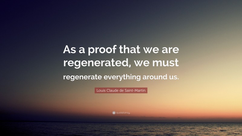 Louis Claude de Saint-Martin Quote: “As a proof that we are regenerated, we must regenerate everything around us.”
