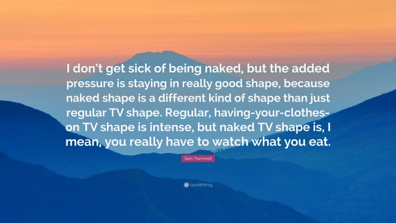 Sam Trammell Quote: “I don’t get sick of being naked, but the added pressure is staying in really good shape, because naked shape is a different kind of shape than just regular TV shape. Regular, having-your-clothes-on TV shape is intense, but naked TV shape is, I mean, you really have to watch what you eat.”