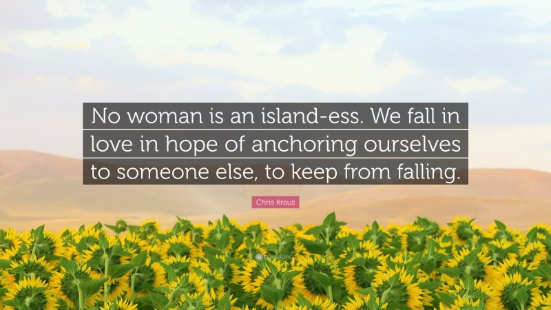 Chris Kraus Quote: “No woman is an island-ess. We fall in love in hope of anchoring ourselves to someone else, to keep from falling.”