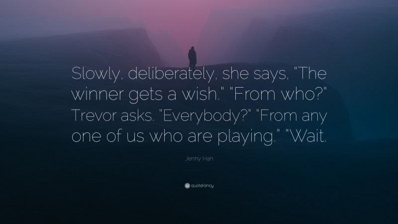 Jenny Han Quote: “Slowly, deliberately, she says, “The winner gets a wish.” “From who?” Trevor asks. “Everybody?” “From any one of us who are playing.” “Wait.”