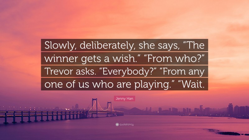 Jenny Han Quote: “Slowly, deliberately, she says, “The winner gets a wish.” “From who?” Trevor asks. “Everybody?” “From any one of us who are playing.” “Wait.”