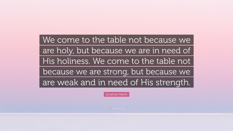 Jonathan Martin Quote: “We come to the table not because we are holy, but because we are in need of His holiness. We come to the table not because we are strong, but because we are weak and in need of His strength.”