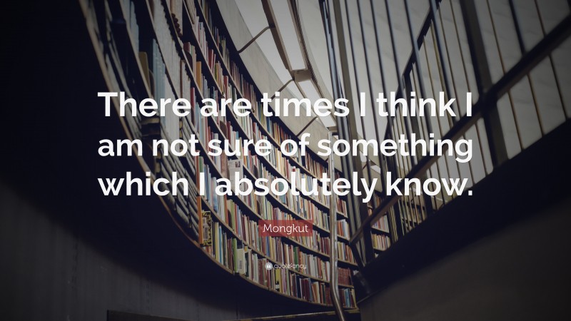 Mongkut Quote: “There are times I think I am not sure of something which I absolutely know.”