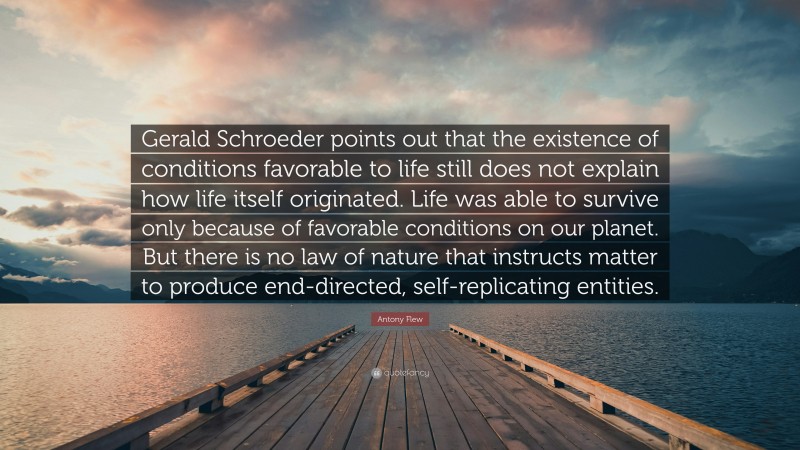 Antony Flew Quote: “Gerald Schroeder points out that the existence of conditions favorable to life still does not explain how life itself originated. Life was able to survive only because of favorable conditions on our planet. But there is no law of nature that instructs matter to produce end-directed, self-replicating entities.”