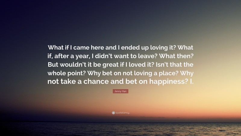 Jenny Han Quote: “What if I came here and I ended up loving it? What if, after a year, I didn’t want to leave? What then? But wouldn’t it be great if I loved it? Isn’t that the whole point? Why bet on not loving a place? Why not take a chance and bet on happiness? I.”