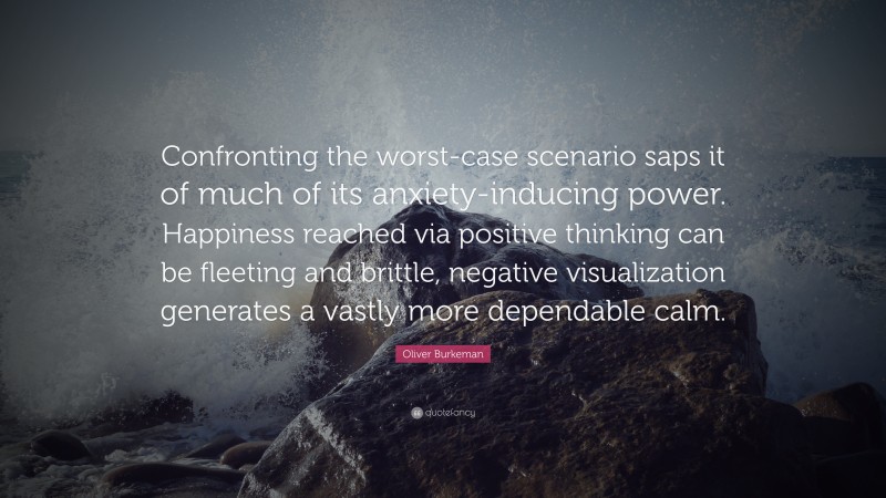 Oliver Burkeman Quote: “Confronting the worst-case scenario saps it of much of its anxiety-inducing power. Happiness reached via positive thinking can be fleeting and brittle, negative visualization generates a vastly more dependable calm.”