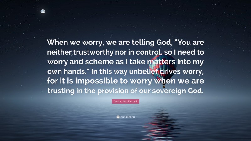 James MacDonald Quote: “When we worry, we are telling God, “You are neither trustworthy nor in control, so I need to worry and scheme as I take matters into my own hands.” In this way unbelief drives worry, for it is impossible to worry when we are trusting in the provision of our sovereign God.”