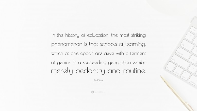 Ted Sizer Quote: “In the history of education, the most striking phenomenon is that schools of learning, which at one epoch are alive with a ferment of genius, in a succeeding generation exhibit merely pedantry and routine.”