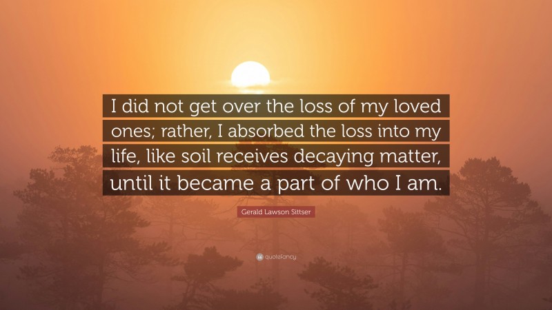 Gerald Lawson Sittser Quote: “I did not get over the loss of my loved ones; rather, I absorbed the loss into my life, like soil receives decaying matter, until it became a part of who I am.”