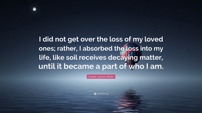 Gerald Lawson Sittser Quote: “I did not get over the loss of my loved ones; rather, I absorbed the loss into my life, like soil receives decaying matter, until it became a part of who I am.”