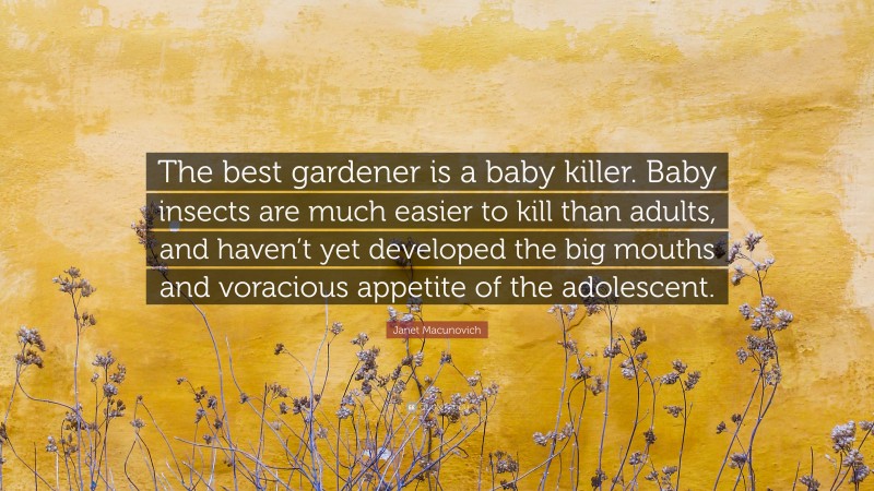 Janet Macunovich Quote: “The best gardener is a baby killer. Baby insects are much easier to kill than adults, and haven’t yet developed the big mouths and voracious appetite of the adolescent.”
