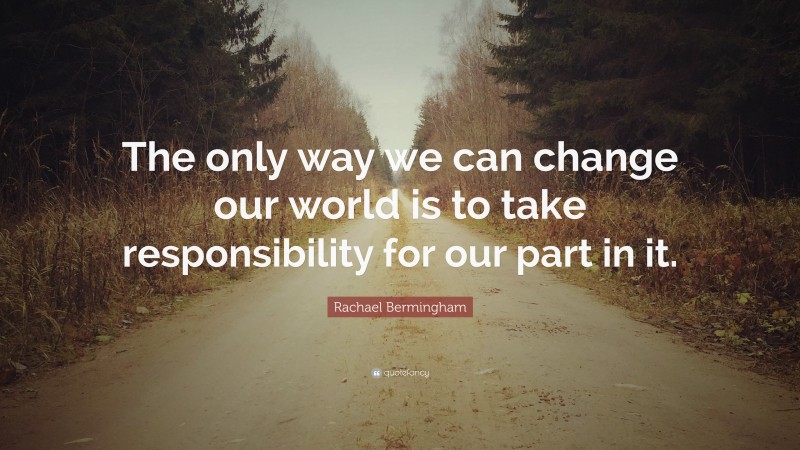 Rachael Bermingham Quote: “The only way we can change our world is to take responsibility for our part in it.”