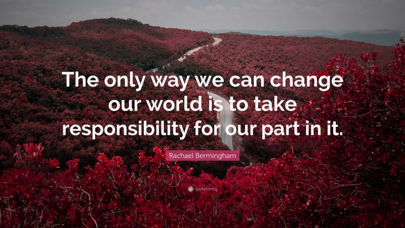 Rachael Bermingham Quote: “The only way we can change our world is to take responsibility for our part in it.”