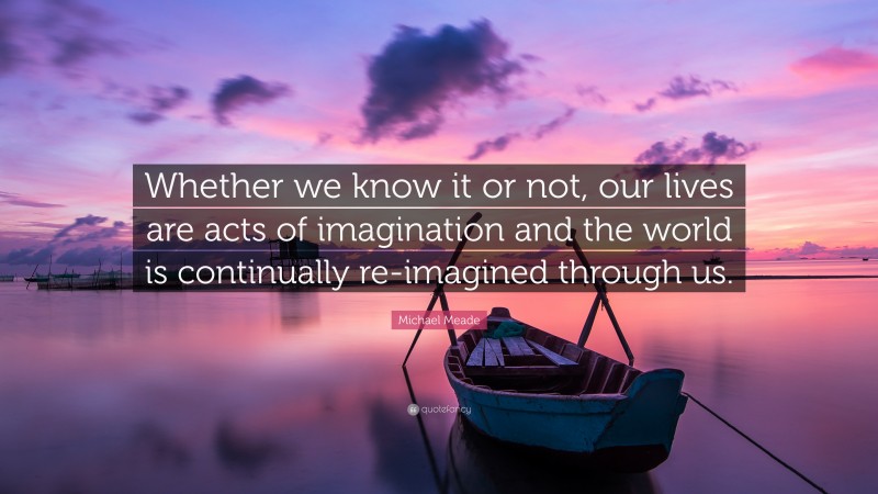 Michael Meade Quote: “Whether we know it or not, our lives are acts of imagination and the world is continually re-imagined through us.”